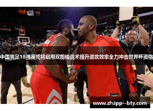 中国男足18强赛或将启用双前锋战术提升进攻效率全力冲击世界杯资格