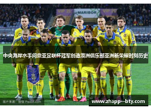 中央海岸水手问鼎亚足联杯冠军创造澳洲俱乐部亚洲新荣耀时刻历史